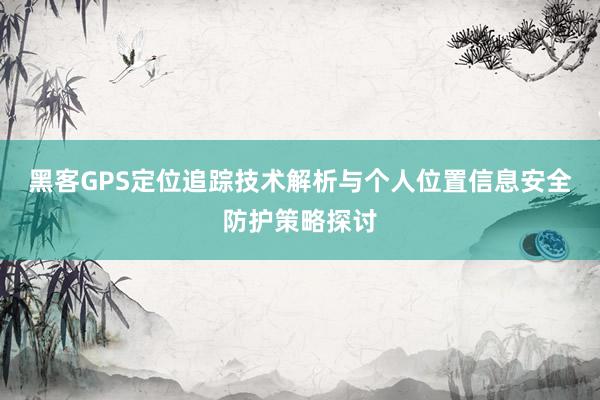 黑客GPS定位追踪技术解析与个人位置信息安全防护策略探讨
