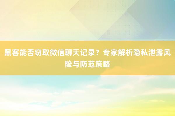 黑客能否窃取微信聊天记录？专家解析隐私泄露风险与防范策略