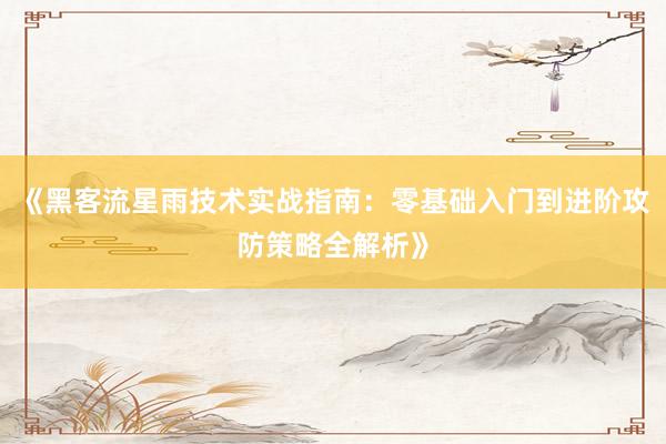 《黑客流星雨技术实战指南：零基础入门到进阶攻防策略全解析》