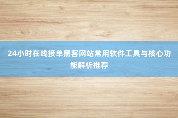 24小时在线接单黑客网站常用软件工具与核心功能解析推荐