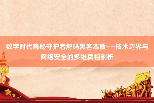 数字时代隐秘守护者解码黑客本质——技术边界与网络安全的多维真相剖析