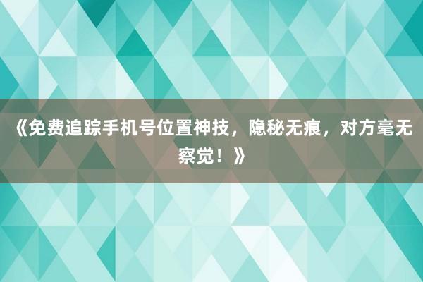 《免费追踪手机号位置神技，隐秘无痕，对方毫无察觉！》