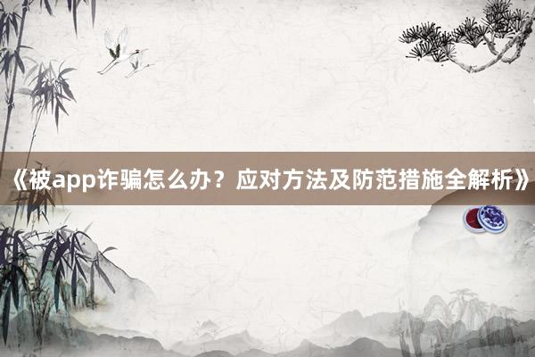 《被app诈骗怎么办？应对方法及防范措施全解析》