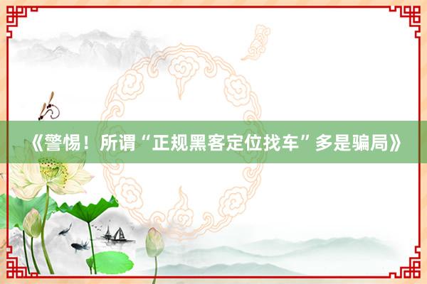 《警惕！所谓“正规黑客定位找车”多是骗局》