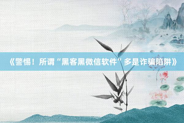 《警惕！所谓“黑客黑微信软件”多是诈骗陷阱》